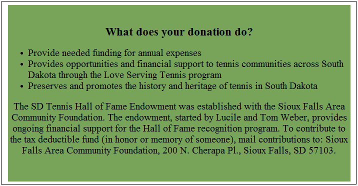 Text Box:  
What does your donation do?
Provide needed funding for annual expenses
Provides opportunities and financial support to tennis communities across South Dakota through the Love Serving Tennis program
Preserves and promotes the history and heritage of tennis in South Dakota
The SD Tennis Hall of Fame Endowment was established with the Sioux Falls Area Community Foundation. The endowment, started by Lucile and Tom Weber, provides ongoing financial support for the Hall of Fame recognition program. To contribute to the tax deductible fund (in honor or memory of someone), mail contributions to: Sioux Falls Area Community Foundation, 200 N. Cherapa Pl., Sioux Falls, SD 57103. 
 
 
